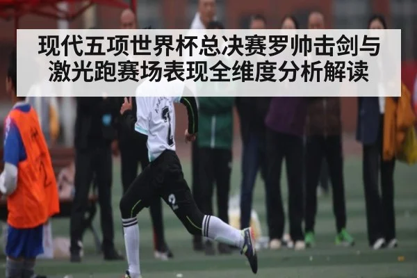 现代五项世界杯总决赛罗帅击剑与激光跑赛场表现全维度分析解读